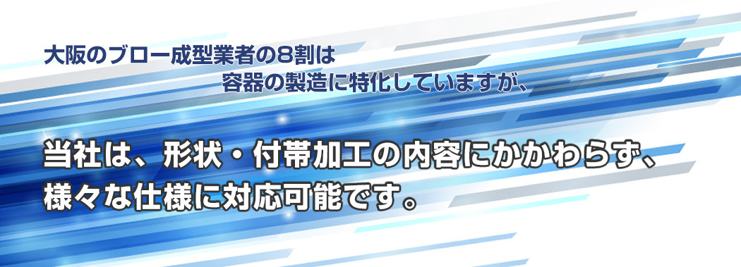 大阪のブロー成型業者の8割は 容器の製造に特化していますが、当社は、形状・付帯加工の内容にかかわらず、様々な仕様に対応可能です。