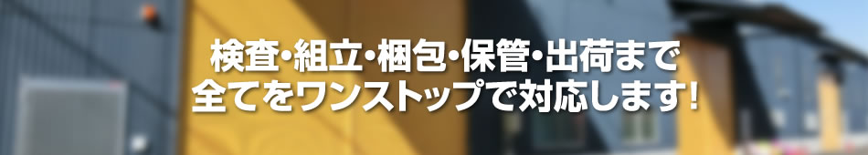 検査・組立・梱包・保管・出荷まで全てをワンストップで対応します！